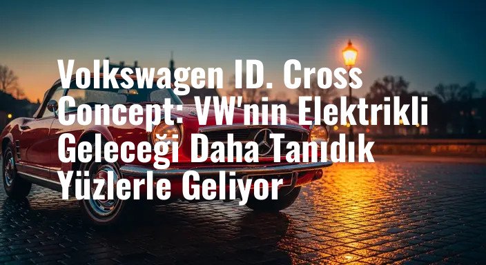 Volkswagen ID. Cross Concept: VW'nin Elektrikli Geleceği Daha Tanıdık Yüzlerle Geliyor