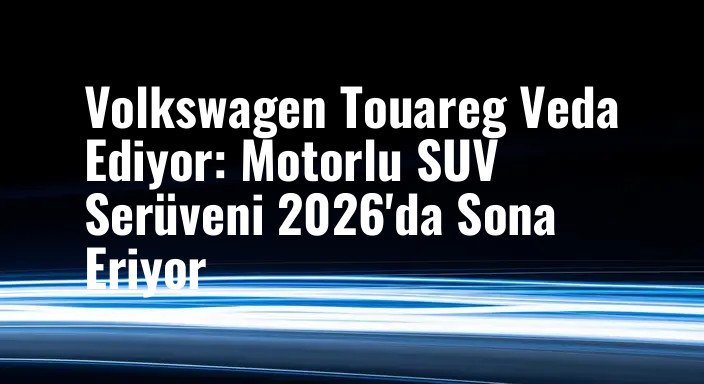 Volkswagen Touareg Veda Ediyor: Motorlu SUV Serüveni 2026'da Sona Eriyor