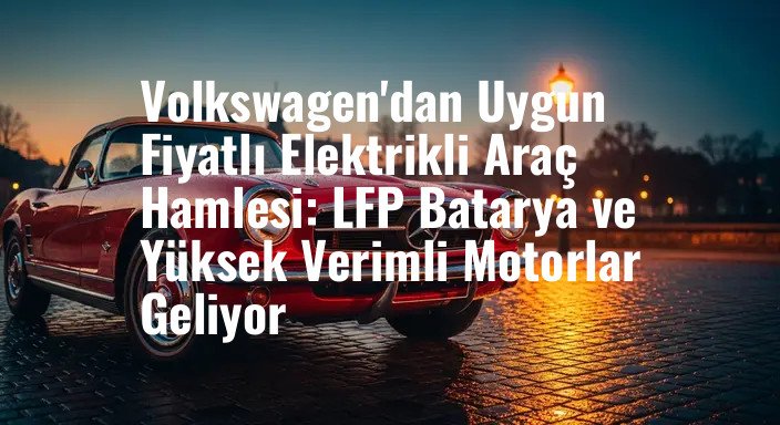 Volkswagen'dan Uygun Fiyatlı Elektrikli Araç Hamlesi: LFP Batarya ve Yüksek Verimli Motorlar Geliyor