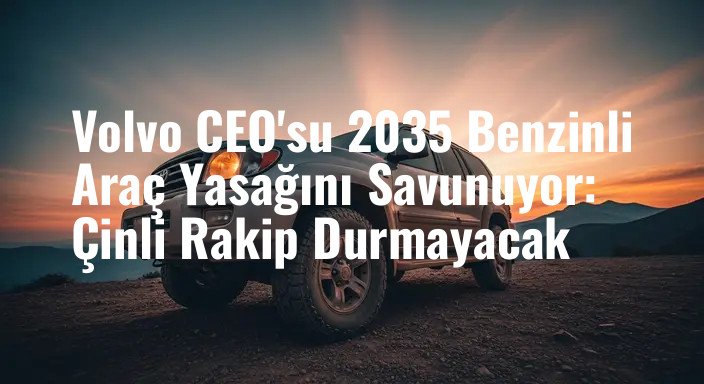 Volvo CEO'su 2035 Benzinli Araç Yasağını Savunuyor: Çinli Rakip Durmayacak