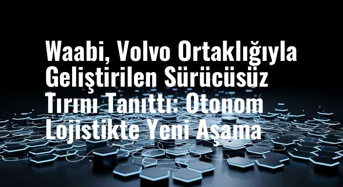 Waabi, Volvo Ortaklığıyla Geliştirilen Sürücüsüz Tırını Tanıttı: Otonom Lojistikte Yeni Aşama