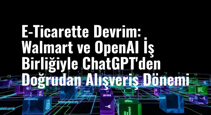 E-Ticarette Devrim: Walmart ve OpenAI İş Birliğiyle ChatGPT'den Doğrudan Alışveriş Dönemi