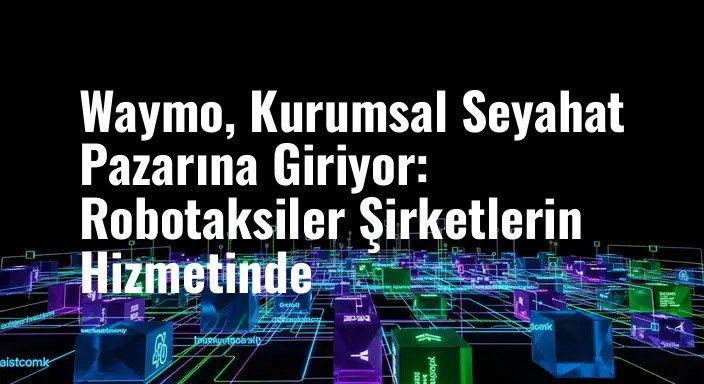 Waymo, Kurumsal Seyahat Pazarına Giriyor: Robotaksiler Şirketlerin Hizmetinde