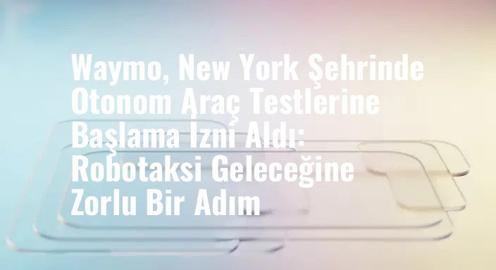 Waymo, New York Şehrinde Otonom Araç Testlerine Başlama İzni Aldı: Robotaksi Geleceğine Zorlu Bir Adım