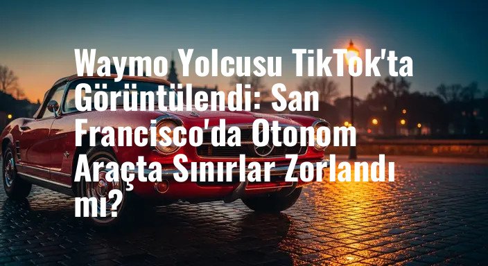 Waymo Yolcusu TikTok'ta Görüntülendi: San Francisco'da Otonom Araçta Sınırlar Zorlandı mı?