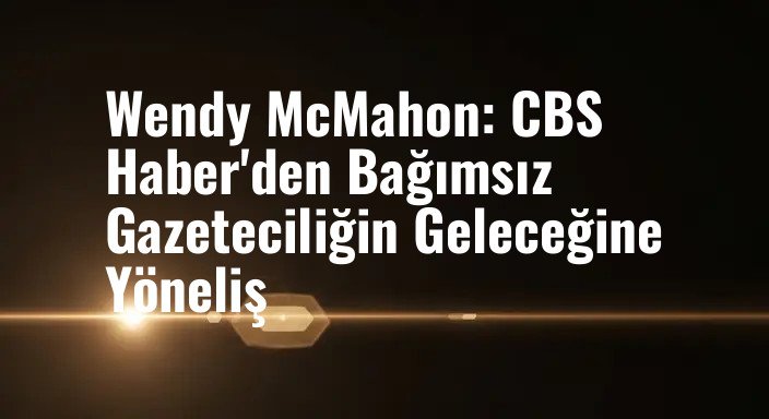 Wendy McMahon: CBS Haber'den Bağımsız Gazeteciliğin Geleceğine Yöneliş