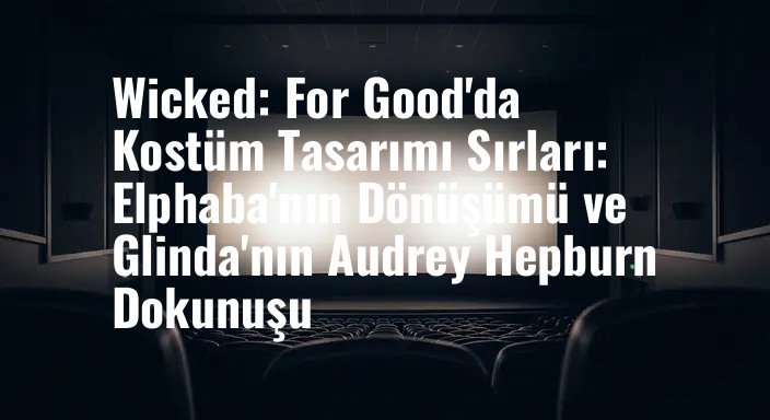 Wicked: For Good'da Kostüm Tasarımı Sırları: Elphaba'nın Dönüşümü ve Glinda'nın Audrey Hepburn Dokunuşu