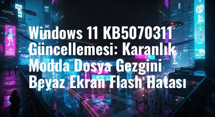 Windows 11 KB5070311 Güncellemesi: Karanlık Modda Dosya Gezgini Beyaz Ekran Flash Hatası
