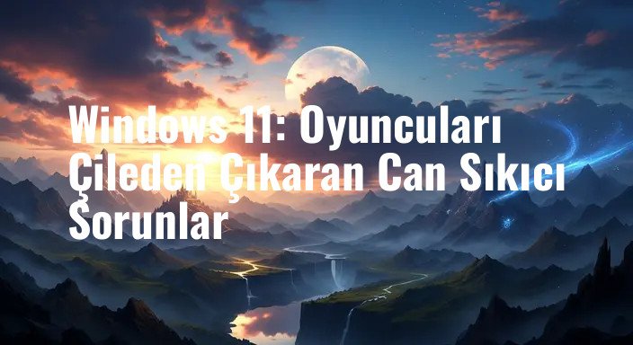 Windows 11: Oyuncuları Çileden Çıkaran Can Sıkıcı Sorunlar