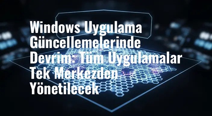 Windows Uygulama Güncellemelerinde Devrim: Tüm Uygulamalar Tek Merkezden Yönetilecek