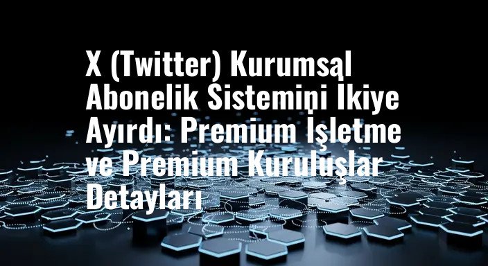 X (Twitter) Kurumsal Abonelik Sistemini İkiye Ayırdı: Premium İşletme ve Premium Kuruluşlar Detayları