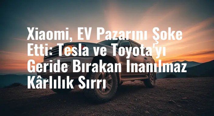 Xiaomi, EV Pazarını Şoke Etti: Tesla ve Toyota'yı Geride Bırakan İnanılmaz Kârlılık Sırrı