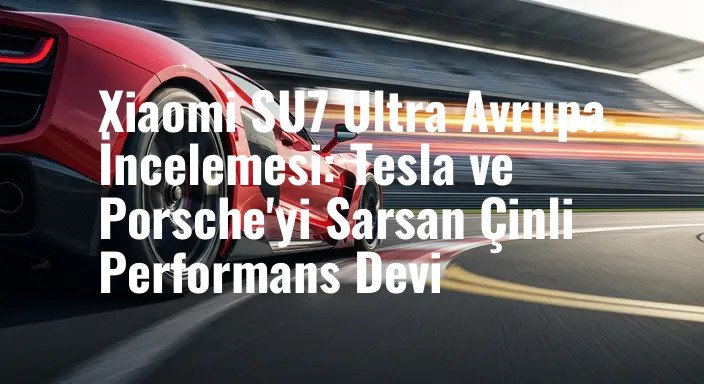 Xiaomi SU7 Ultra Avrupa İncelemesi: Tesla ve Porsche'yi Sarsan Çinli Performans Devi