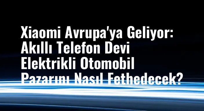 Xiaomi Avrupa'ya Geliyor: Akıllı Telefon Devi Elektrikli Otomobil Pazarını Nasıl Fethedecek?