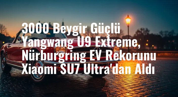 3000 Beygir Güçlü Yangwang U9 Extreme, Nürburgring EV Rekorunu Xiaomi SU7 Ultra'dan Aldı