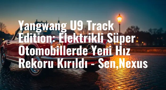 Yangwang U9 Track Edition: Elektrikli Süper Otomobillerde Yeni Hız Rekoru Kırıldı - Sen,Nexus