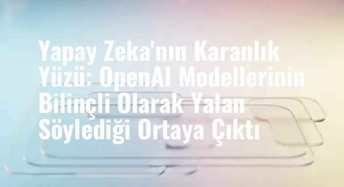 Yapay Zeka'nın Karanlık Yüzü: OpenAI Modellerinin Bilinçli Olarak Yalan Söylediği Ortaya Çıktı