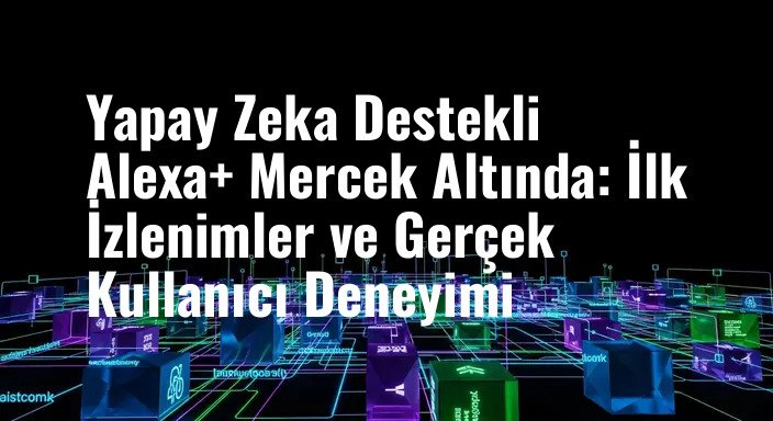 Yapay Zeka Destekli Alexa+ Mercek Altında: İlk İzlenimler ve Gerçek Kullanıcı Deneyimi