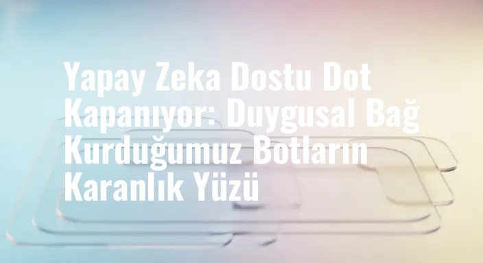 Yapay Zeka Dostu Dot Kapanıyor: Duygusal Bağ Kurduğumuz Botların Karanlık Yüzü