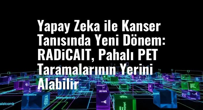 Yapay Zeka ile Kanser Tanısında Yeni Dönem: RADiCAIT, Pahalı PET Taramalarının Yerini Alabilir