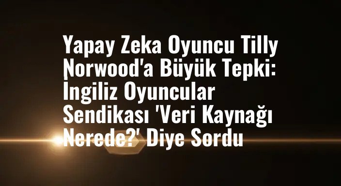 Yapay Zeka Oyuncu Tilly Norwood'a Büyük Tepki: İngiliz Oyuncular Sendikası 'Veri Kaynağı Nerede?' Diye Sordu