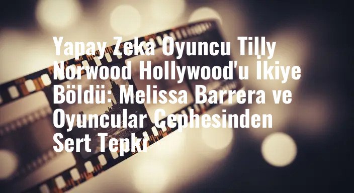 Yapay Zeka Oyuncu Tilly Norwood Hollywood'u İkiye Böldü: Melissa Barrera ve Oyuncular Cephesinden Sert Tepki