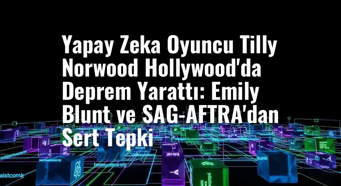 Yapay Zeka Oyuncu Tilly Norwood Hollywood'da Deprem Yarattı: Emily Blunt ve SAG-AFTRA'dan Sert Tepki