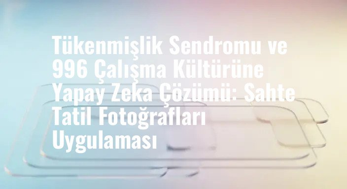 Tükenmişlik Sendromu ve 996 Çalışma Kültürüne Yapay Zeka Çözümü: Sahte Tatil Fotoğrafları Uygulaması