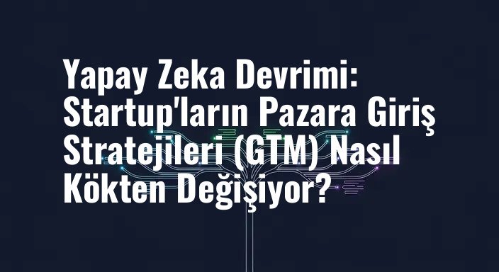 Yapay Zeka Devrimi: Startup'ların Pazara Giriş Stratejileri (GTM) Nasıl Kökten Değişiyor?