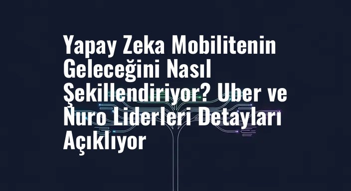 Yapay Zeka Mobilitenin Geleceğini Nasıl Şekillendiriyor? Uber ve Nuro Liderleri Detayları Açıklıyor