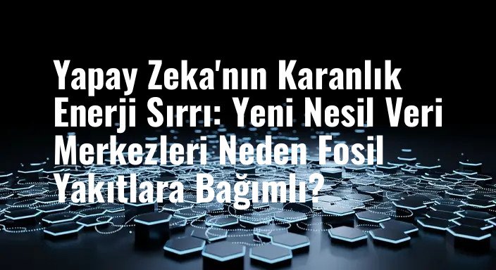 Yapay Zeka'nın Karanlık Enerji Sırrı: Yeni Nesil Veri Merkezleri Neden Fosil Yakıtlara Bağımlı?