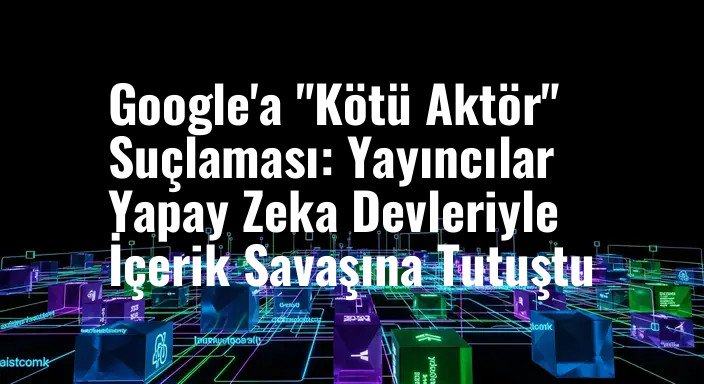 Google'a "Kötü Aktör" Suçlaması: Yayıncılar Yapay Zeka Devleriyle İçerik Savaşına Tutuştu