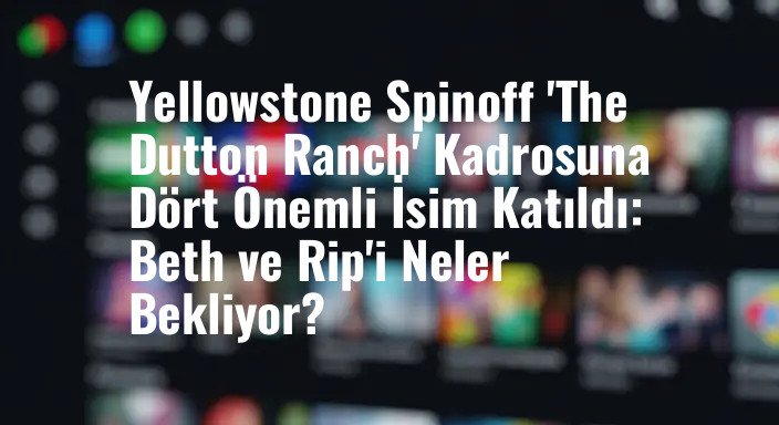 Yellowstone Spinoff 'The Dutton Ranch' Kadrosuna Dört Önemli İsim Katıldı: Beth ve Rip'i Neler Bekliyor?
