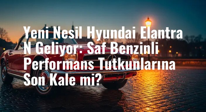 Yeni Nesil Hyundai Elantra N Geliyor: Saf Benzinli Performans Tutkunlarına Son Kale mi?