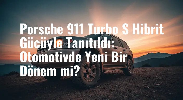 Porsche 911 Turbo S Hibrit Gücüyle Tanıtıldı: Otomotivde Yeni Bir Dönem mi?