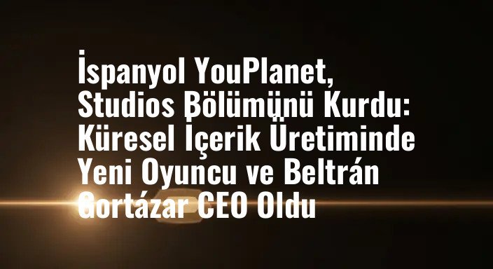 İspanyol YouPlanet, Studios Bölümünü Kurdu: Küresel İçerik Üretiminde Yeni Oyuncu ve Beltrán Gortázar CEO Oldu