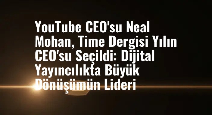YouTube CEO'su Neal Mohan, Time Dergisi Yılın CEO'su Seçildi: Dijital Yayıncılıkta Büyük Dönüşümün Lideri