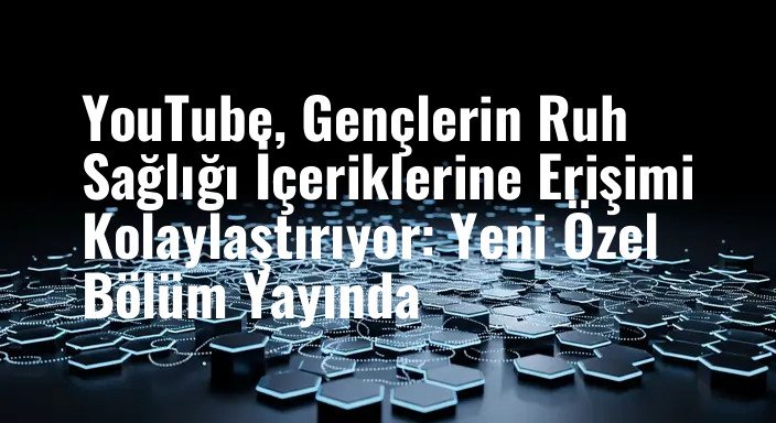 YouTube, Gençlerin Ruh Sağlığı İçeriklerine Erişimi Kolaylaştırıyor: Yeni Özel Bölüm Yayında