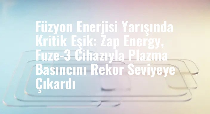 Füzyon Enerjisi Yarışında Kritik Eşik: Zap Energy, Fuze-3 Cihazıyla Plazma Basıncını Rekor Seviyeye Çıkardı