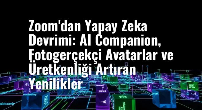 Zoom'dan Yapay Zeka Devrimi: AI Companion, Fotogerçekçi Avatarlar ve Üretkenliği Artıran Yenilikler