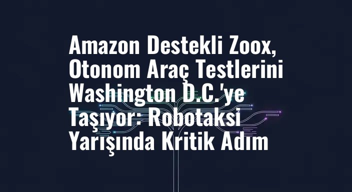 Amazon Destekli Zoox, Otonom Araç Testlerini Washington D.C.'ye Taşıyor: Robotaksi Yarışında Kritik Adım